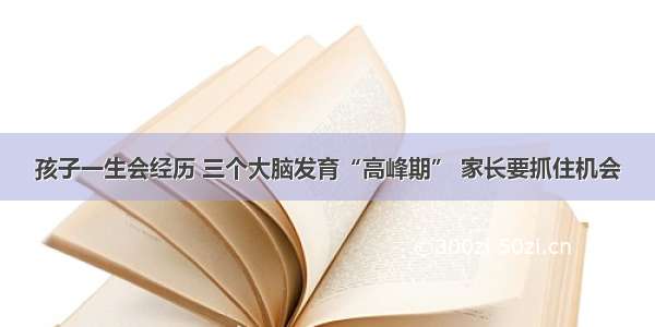 孩子一生会经历 三个大脑发育“高峰期” 家长要抓住机会