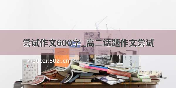 尝试作文600字_高二话题作文尝试