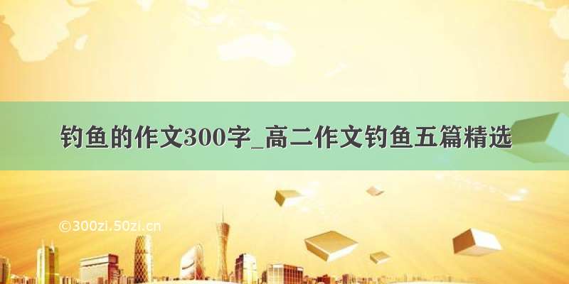 钓鱼的作文300字_高二作文钓鱼五篇精选