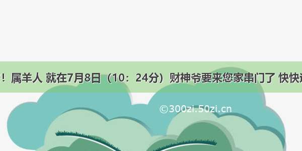 贵人来找您！属羊人 就在7月8日（10：24分）财神爷要来您家串门了 快快迎接吧 错过