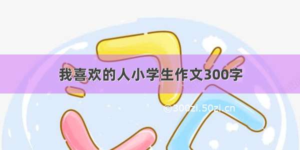 我喜欢的人小学生作文300字