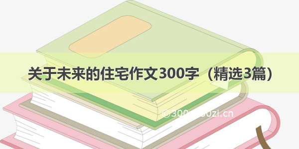 关于未来的住宅作文300字（精选3篇）