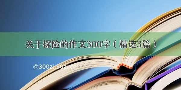 关于探险的作文300字（精选3篇）