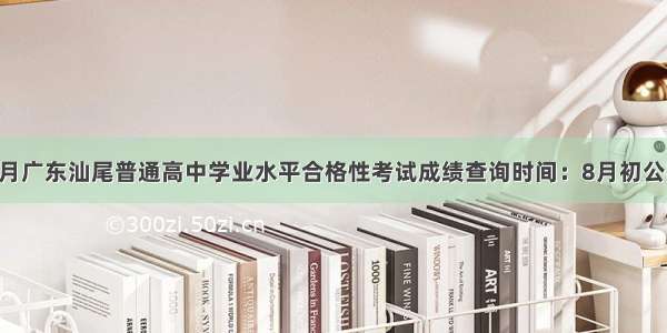 7月广东汕尾普通高中学业水平合格性考试成绩查询时间：8月初公布