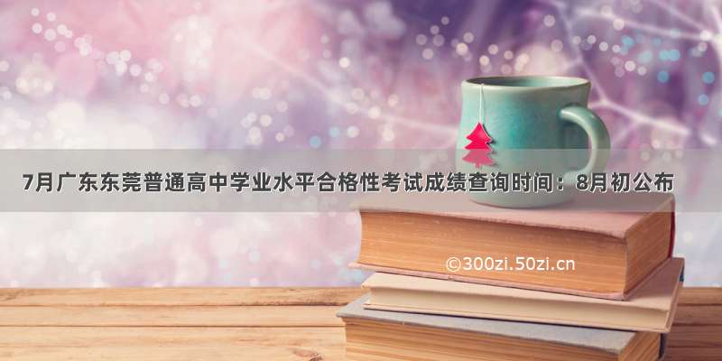 7月广东东莞普通高中学业水平合格性考试成绩查询时间：8月初公布