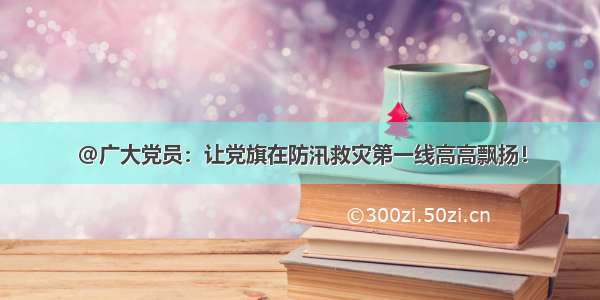 @广大党员：让党旗在防汛救灾第一线高高飘扬！