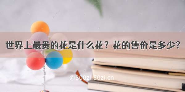 世界上最贵的花是什么花？花的售价是多少？