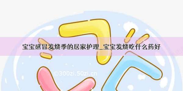 宝宝感冒发烧季的居家护理_宝宝发烧吃什么药好