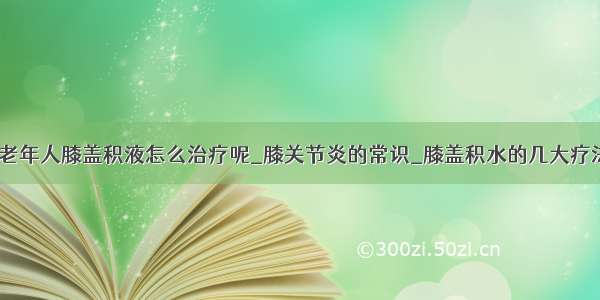 ​老年人膝盖积液怎么治疗呢_膝关节炎的常识_膝盖积水的几大疗法