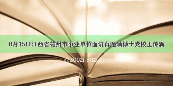 8月15日江西省赣州市事业单位面试真题满博士党校王传满