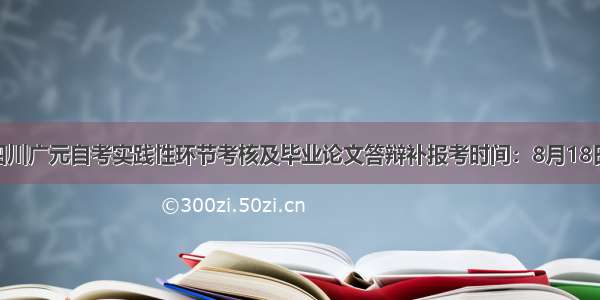 下半年四川广元自考实践性环节考核及毕业论文答辩补报考时间：8月18日至20日