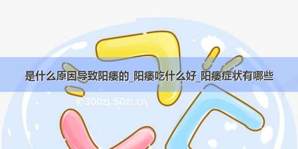 是什么原因导致阳痿的_阳痿吃什么好_阳痿症状有哪些