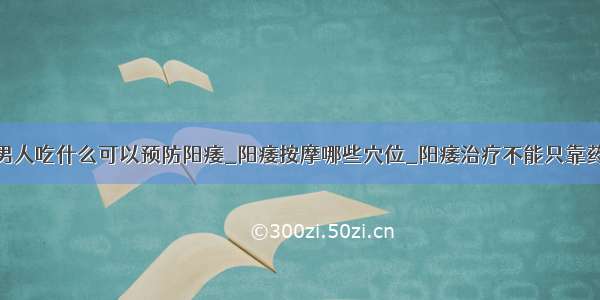 老男人吃什么可以预防阳痿_阳痿按摩哪些穴位_阳痿治疗不能只靠药物