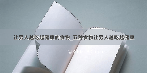 让男人越吃越健康的食物_五种食物让男人越吃越健康