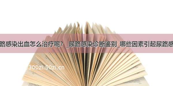 尿路感染出血怎么治疗呢？_尿路感染诊断鉴别_哪些因素引起尿路感染