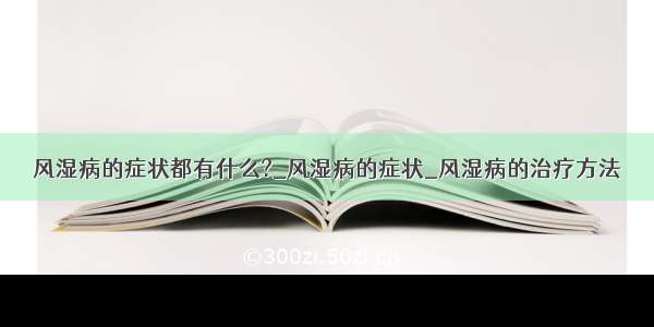 风湿病的症状都有什么?_风湿病的症状_风湿病的治疗方法