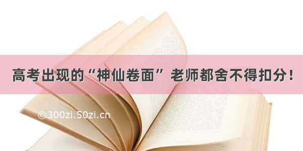 高考出现的“神仙卷面” 老师都舍不得扣分！