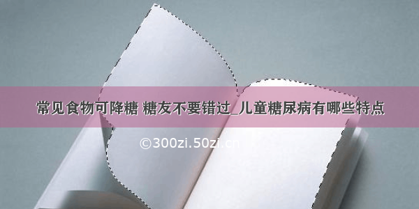 常见食物可降糖 糖友不要错过_儿童糖尿病有哪些特点