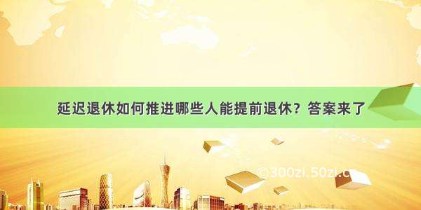 延迟退休如何推进哪些人能提前退休？答案来了