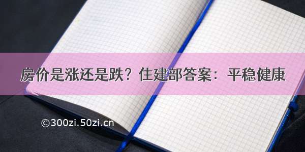 房价是涨还是跌？住建部答案：平稳健康