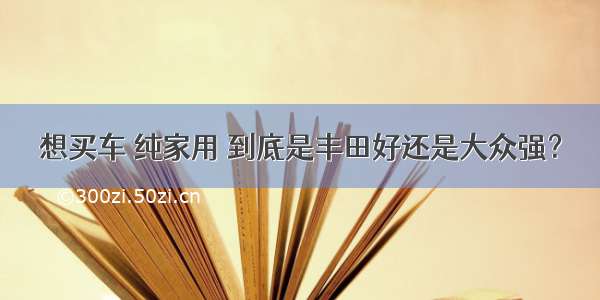 想买车 纯家用 到底是丰田好还是大众强？