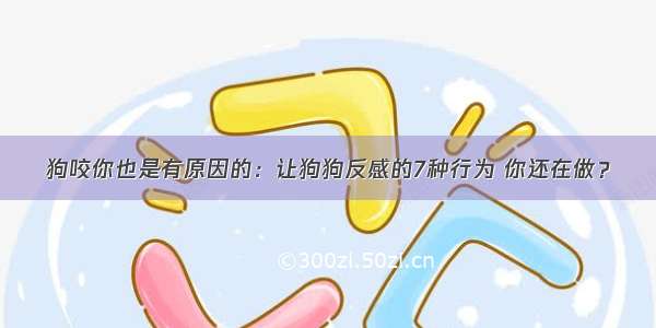 狗咬你也是有原因的：让狗狗反感的7种行为 你还在做？