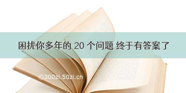 困扰你多年的 20 个问题 终于有答案了→