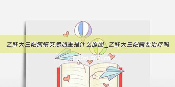 乙肝大三阳病情突然加重是什么原因_乙肝大三阳需要治疗吗