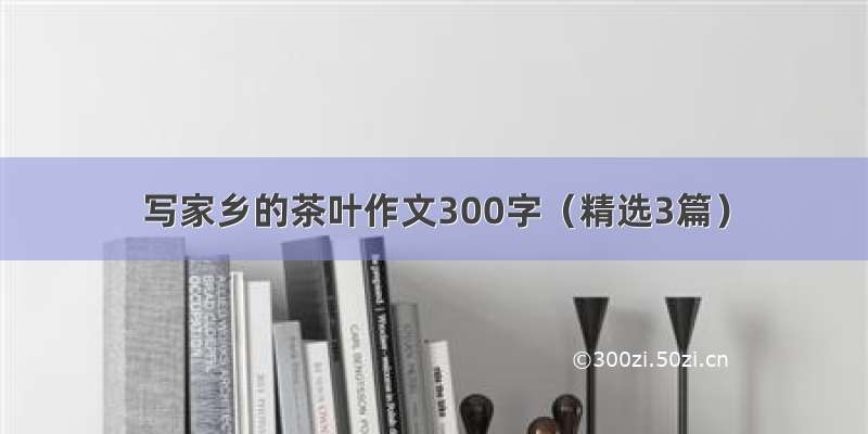 写家乡的茶叶作文300字（精选3篇）