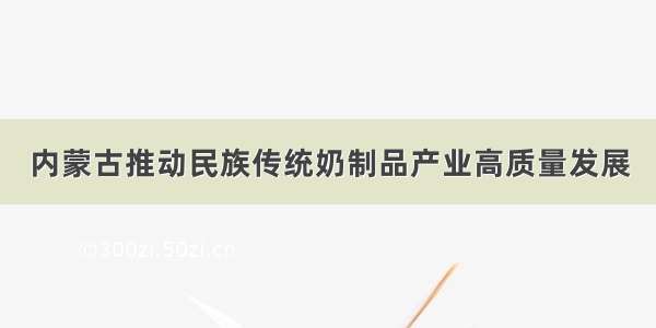 内蒙古推动民族传统奶制品产业高质量发展