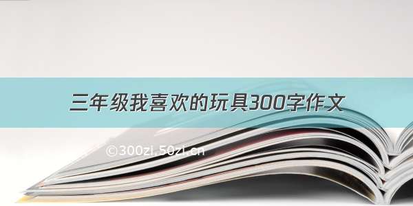 三年级我喜欢的玩具300字作文