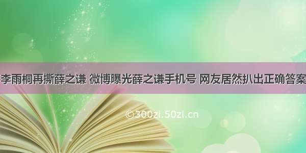 李雨桐再撕薛之谦 微博曝光薛之谦手机号 网友居然扒出正确答案