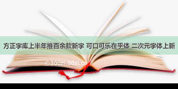 方正字库上半年推百余款新字 可口可乐在乎体 二次元字体上新