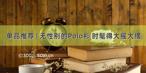 单品推荐 | 无性别的Polo衫 时髦得大摇大摆