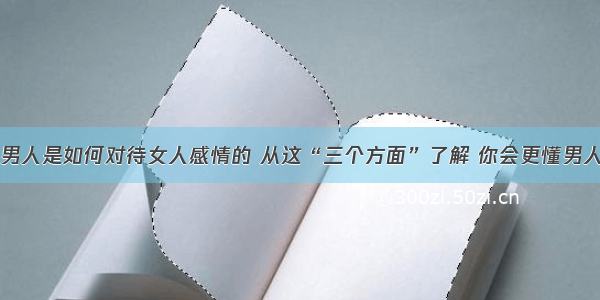 男人是如何对待女人感情的 从这“三个方面”了解 你会更懂男人