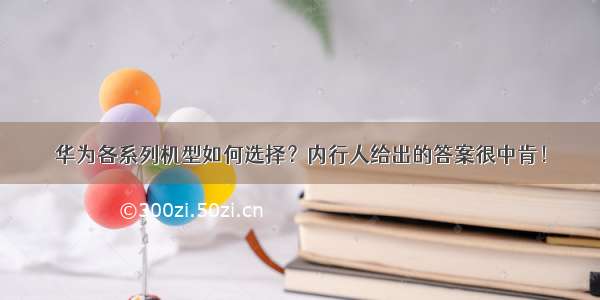 华为各系列机型如何选择？内行人给出的答案很中肯！