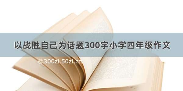 以战胜自己为话题300字小学四年级作文