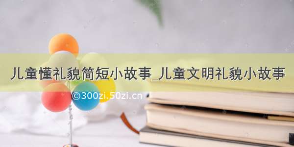 儿童懂礼貌简短小故事_儿童文明礼貌小故事