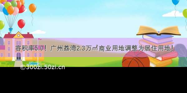 容积率5.0！广州荔湾2.3万㎡商业用地调整为居住用地！