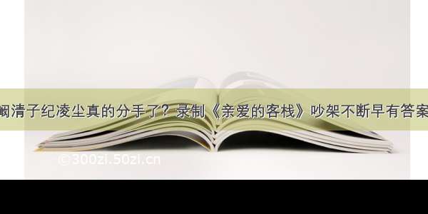 阚清子纪凌尘真的分手了？录制《亲爱的客栈》吵架不断早有答案！