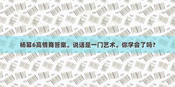 杨幂6高情商答案。说话是一门艺术。你学会了吗？