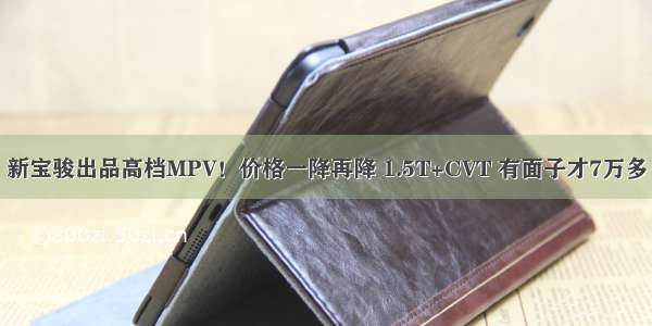 新宝骏出品高档MPV！价格一降再降 1.5T+CVT 有面子才7万多