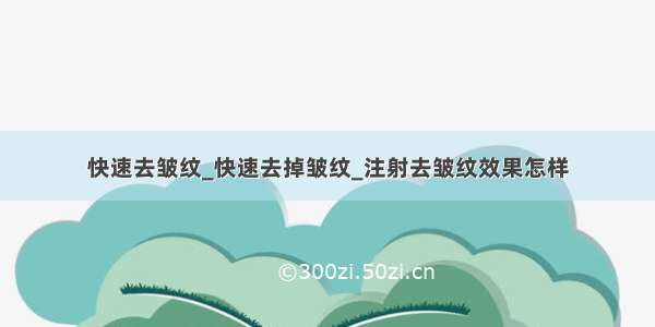 快速去皱纹_快速去掉皱纹_注射去皱纹效果怎样