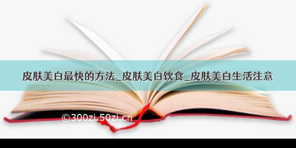 皮肤美白最快的方法_皮肤美白饮食_皮肤美白生活注意