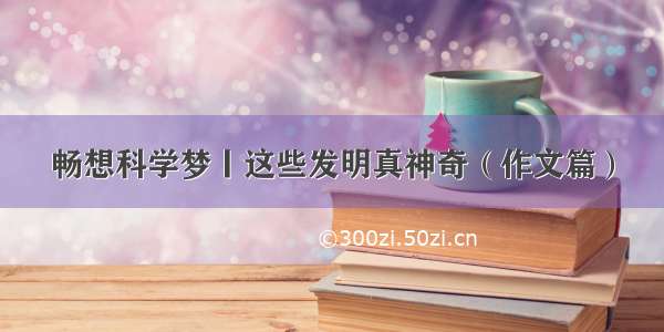 畅想科学梦丨这些发明真神奇（作文篇）