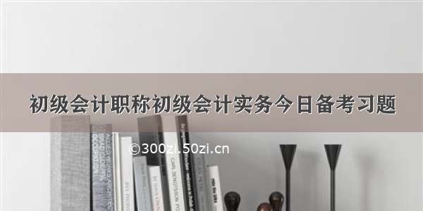 初级会计职称初级会计实务今日备考习题