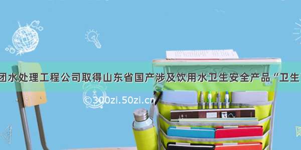 格瑞德集团水处理工程公司取得山东省国产涉及饮用水卫生安全产品“卫生许可批件”