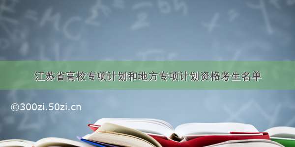江苏省高校专项计划和地方专项计划资格考生名单