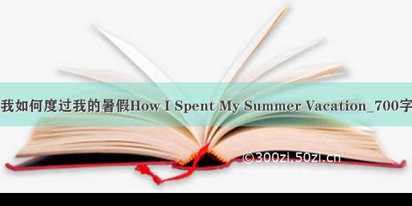 我如何度过我的暑假How I Spent My Summer Vacation_700字