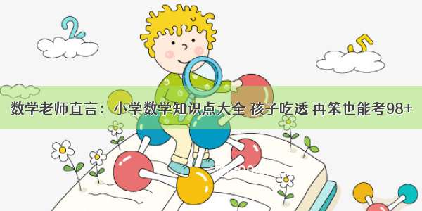 数学老师直言：小学数学知识点大全 孩子吃透 再笨也能考98+